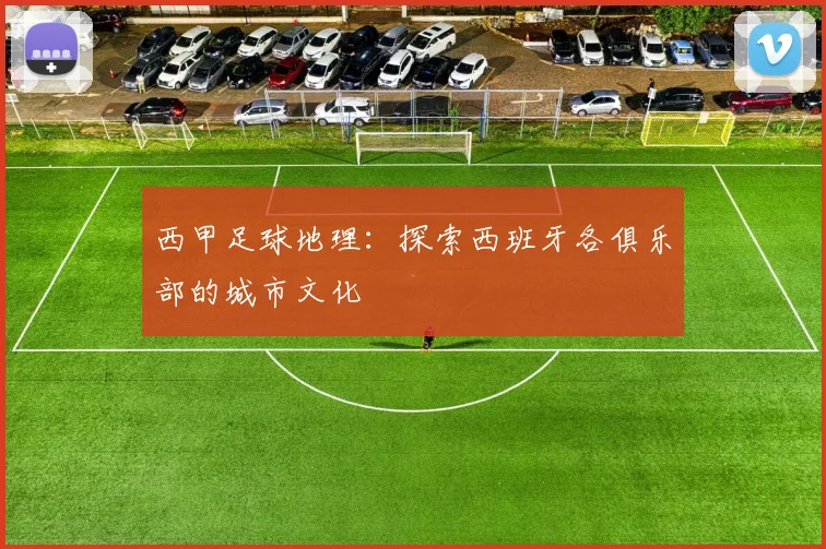 西甲足球地理:探索西班牙各俱乐部的城市文化