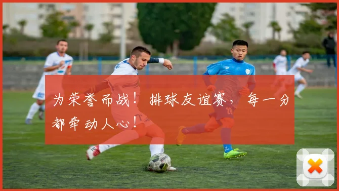 为荣誉而战！排球友谊赛，每一分都牵动人心！