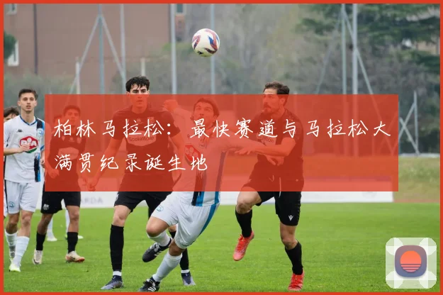 柏林马拉松:最快赛道与马拉松大满贯纪录诞生地