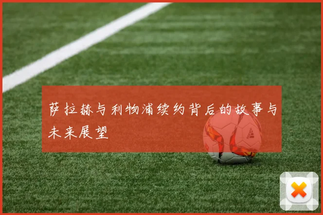 萨拉赫与利物浦续约背后的故事与未来展望