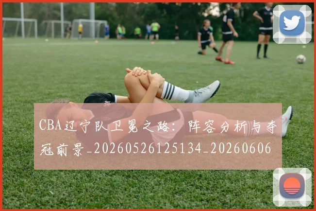 CBA辽宁队卫冕之路:阵容分析与夺冠前景_20260526125134_20260606165312