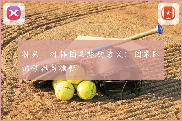 孙兴慜对韩国足球的意义:国家队的领袖与旗帜