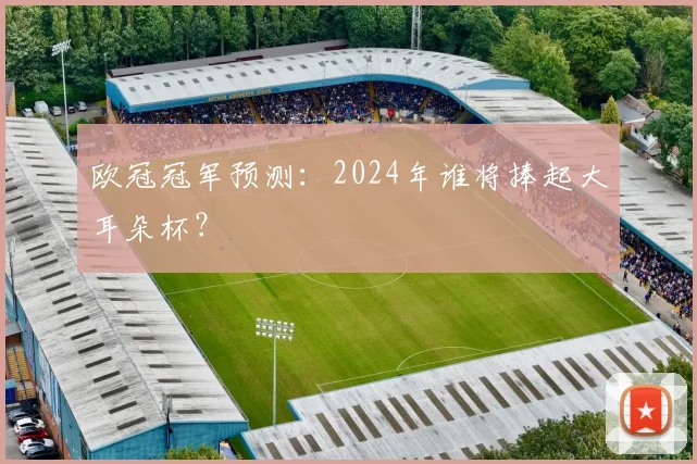 欧冠冠军预测:2024年谁将捧起大耳朵杯?