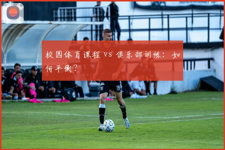 校园体育课程 vs 俱乐部训练:如何平衡?