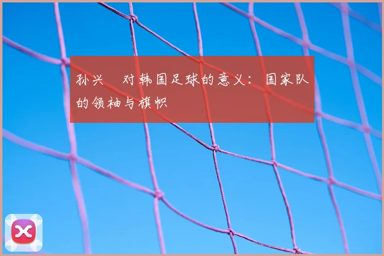 孙兴慜对韩国足球的意义：国家队的领袖与旗帜